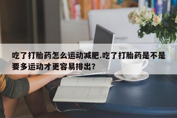 米非米索打胎药专卖微信吃了打胎药怎么运动减肥.吃了打胎药是不是要多运动才更容易排出？