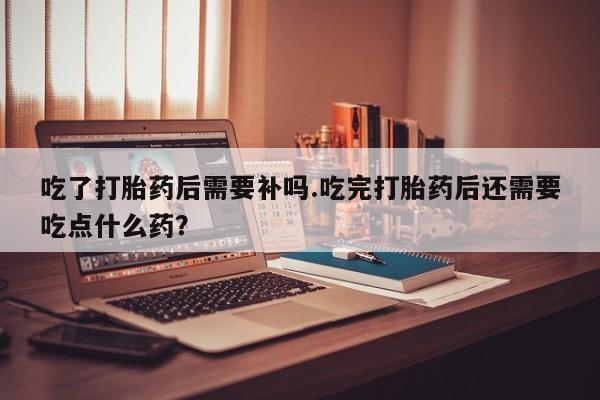 米非米索打胎药专卖微信吃了打胎药后需要补吗.吃完打胎药后还需要吃点什么药？