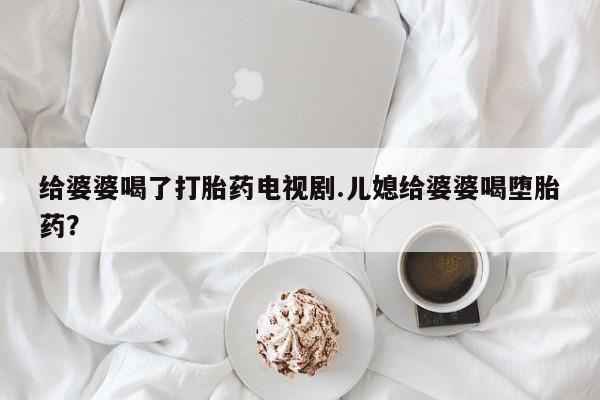 米非米索打胎药专卖微信给婆婆喝了打胎药电视剧.儿媳给婆婆喝堕胎药？