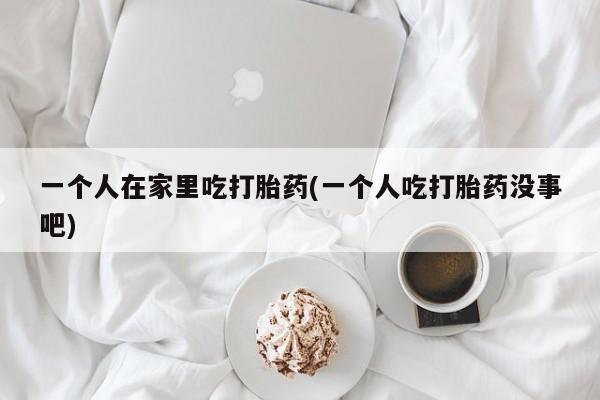 米非米索打胎药专卖微信一个人在家里吃打胎药(一个人吃打胎药没事吧)