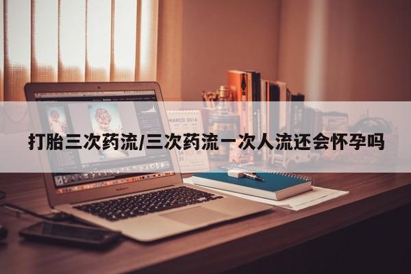 米非米索打胎药专卖微信打胎三次药流/三次药流一次人流还会怀孕吗