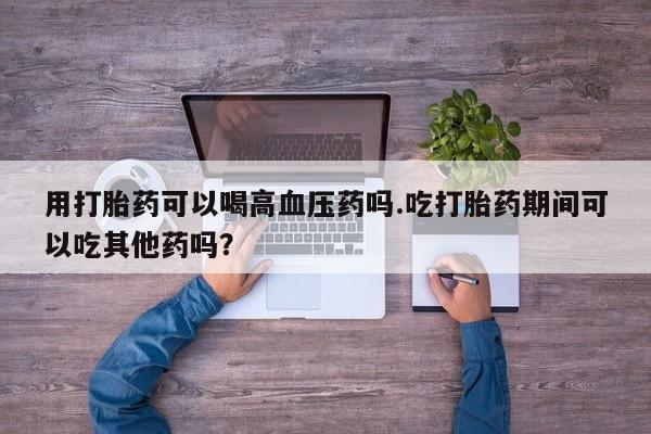 米非米索打胎药专卖微信用打胎药可以喝高血压药吗.吃打胎药期间可以吃其他药吗？