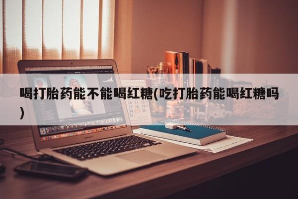 米非米索打胎药专卖微信喝打胎药能不能喝红糖(吃打胎药能喝红糖吗)