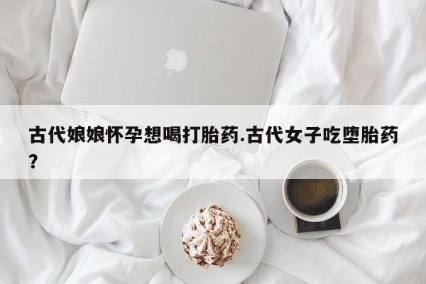 米非米索打胎药专卖微信古代娘娘怀孕想喝打胎药.古代女子吃堕胎药?