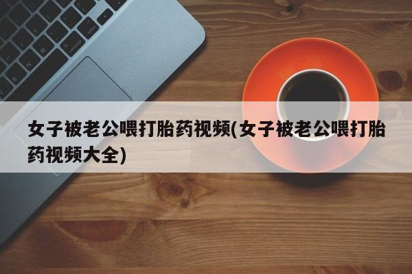 米非米索打胎药专卖微信女子被老公喂打胎药视频(女子被老公喂打胎药视频大全)