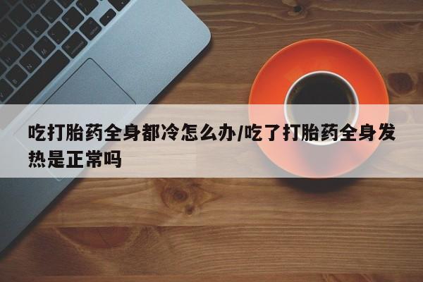 米非米索打胎药专卖微信吃打胎药全身都冷怎么办/吃了打胎药全身发热是正常吗