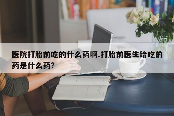 米非米索打胎药专卖微信医院打胎前吃的什么药啊.打胎前医生给吃的药是什么药？