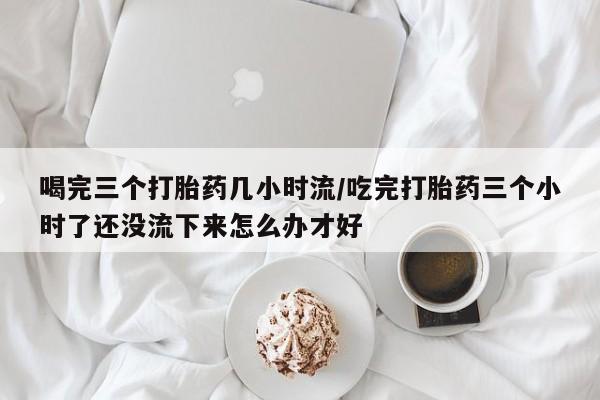 米非米索打胎药专卖微信喝完三个打胎药几小时流/吃完打胎药三个小时了还没流下来怎么办才好