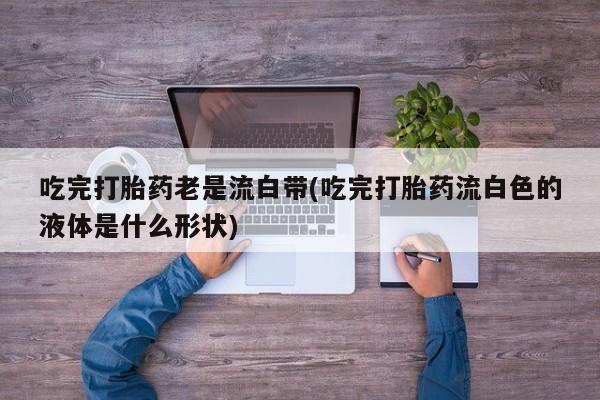 米非米索打胎药专卖微信吃完打胎药老是流白带(吃完打胎药流白色的液体是什么形状)