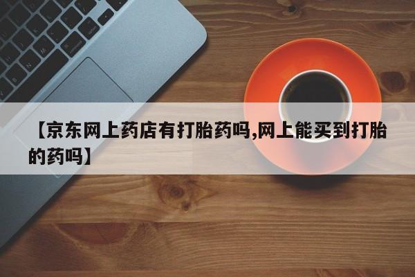 米非米索打胎药专卖微信【京东网上药店有打胎药吗,网上能买到打胎的药吗】