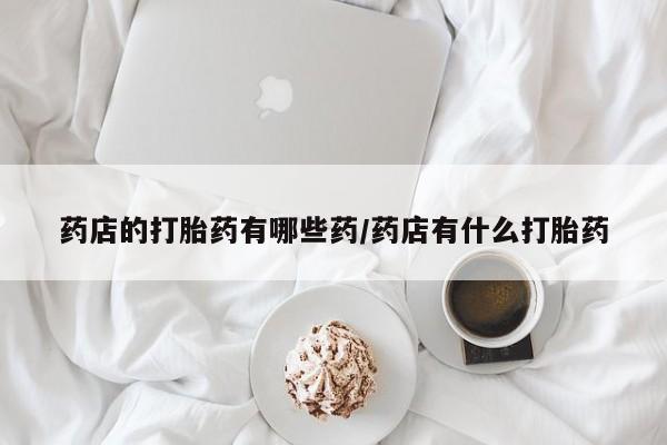 米非米索打胎药专卖微信药店的打胎药有哪些药/药店有什么打胎药