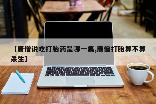 米非米索打胎药专卖微信【唐僧说吃打胎药是哪一集,唐僧打胎算不算杀生】