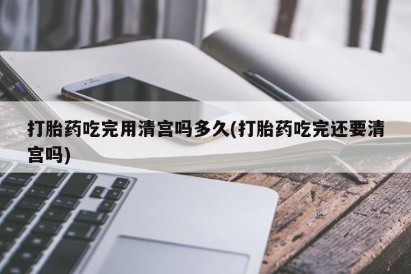 米非米索打胎药专卖微信打胎药吃完用清宫吗多久(打胎药吃完还要清宫吗)