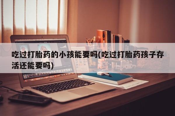 米非米索打胎药专卖微信吃过打胎药的小孩能要吗(吃过打胎药孩子存活还能要吗)