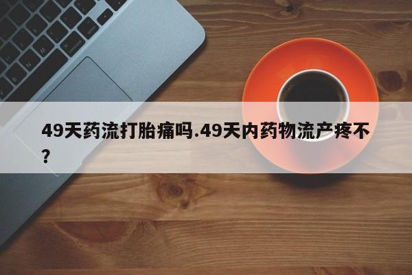 米非米索打胎药专卖微信49天药流打胎痛吗.49天内药物流产疼不？