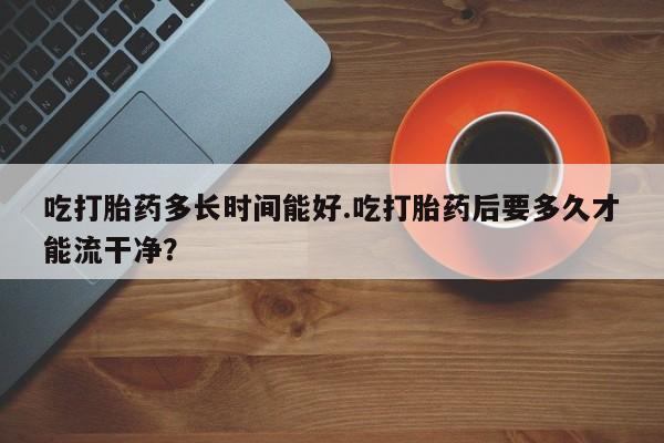 米非米索打胎药专卖微信吃打胎药多长时间能好.吃打胎药后要多久才能流干净？