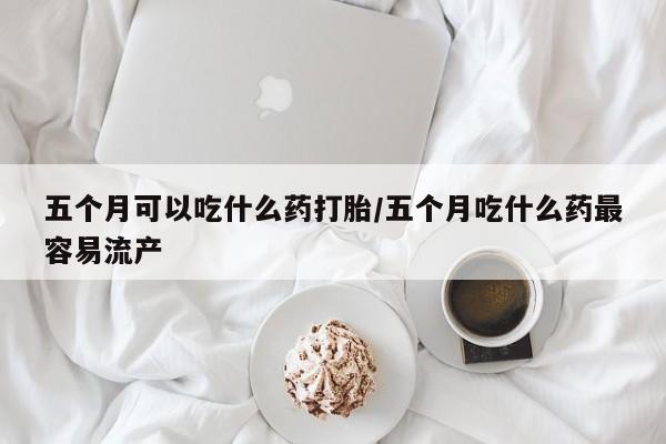 米非米索打胎药专卖微信五个月可以吃什么药打胎/五个月吃什么药最容易流产