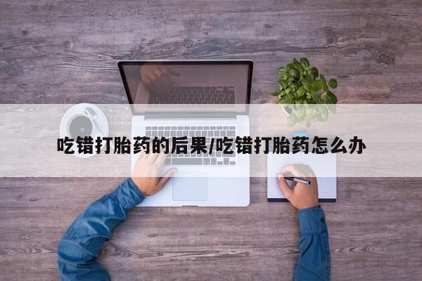 米非米索打胎药专卖微信吃错打胎药的后果/吃错打胎药怎么办