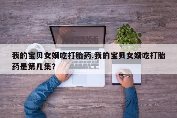 米非米索打胎药专卖微信我的宝贝女婿吃打胎药.我的宝贝女婿吃打胎药是第几集？