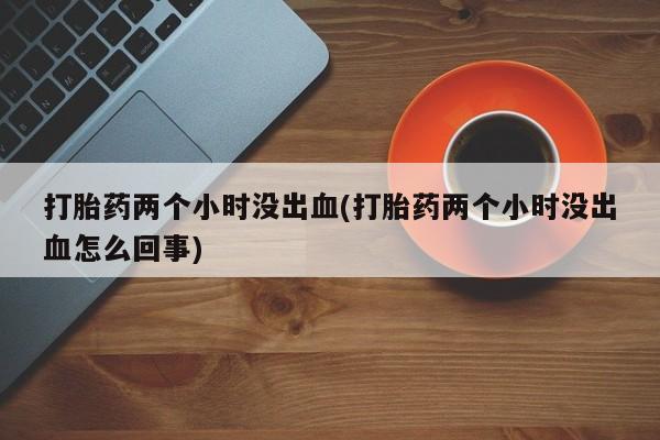 米非米索打胎药专卖微信打胎药两个小时没出血(打胎药两个小时没出血怎么回事)