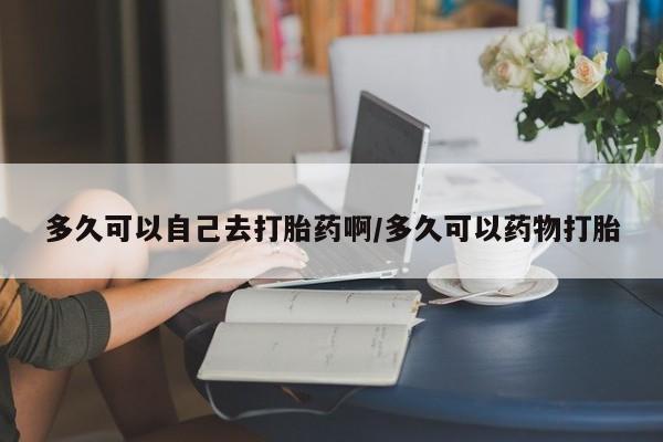 米非米索打胎药专卖微信多久可以自己去打胎药啊/多久可以药物打胎