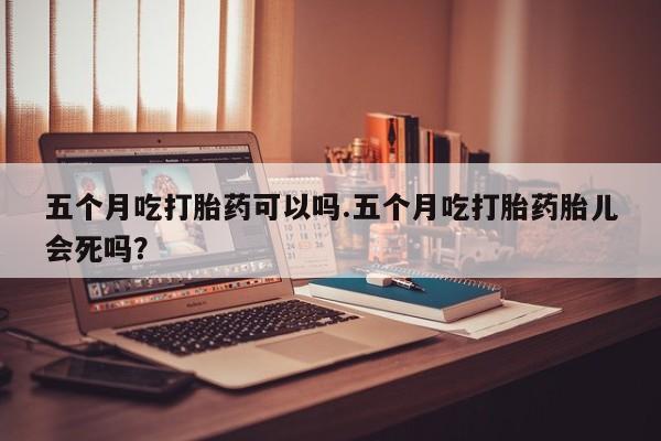 米非米索打胎药专卖微信五个月吃打胎药可以吗.五个月吃打胎药胎儿会死吗？