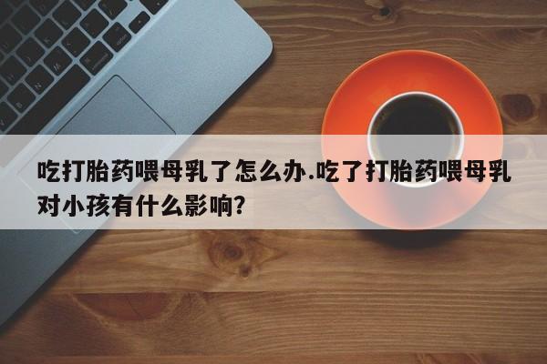 米非米索打胎药专卖微信吃打胎药喂母乳了怎么办.吃了打胎药喂母乳对小孩有什么影响？