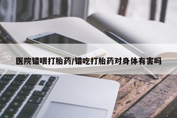 米非米索打胎药专卖微信医院错喂打胎药/错吃打胎药对身体有害吗