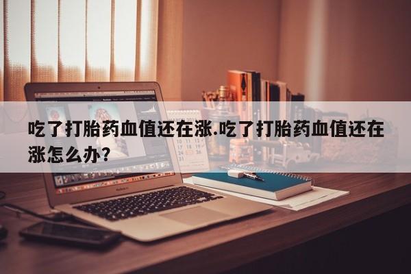米非米索打胎药专卖微信吃了打胎药血值还在涨.吃了打胎药血值还在涨怎么办？