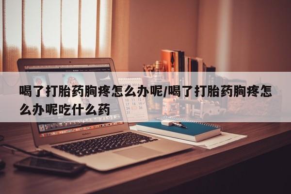 米非米索打胎药专卖微信喝了打胎药胸疼怎么办呢/喝了打胎药胸疼怎么办呢吃什么药