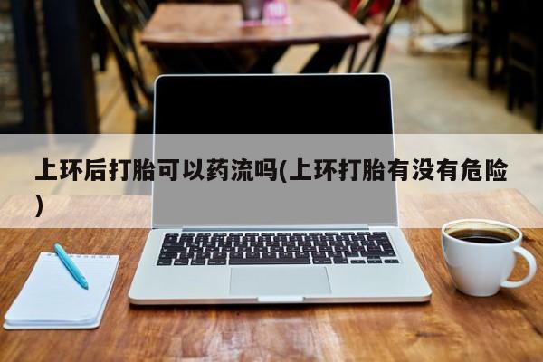 米非米索打胎药专卖微信上环后打胎可以药流吗(上环打胎有没有危险)