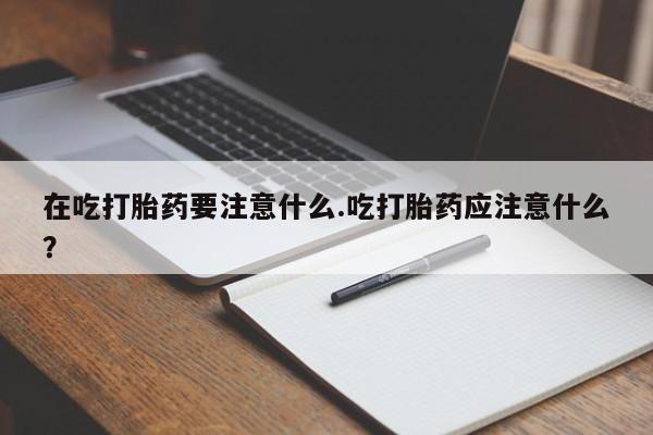 米非米索打胎药专卖微信在吃打胎药要注意什么.吃打胎药应注意什么？