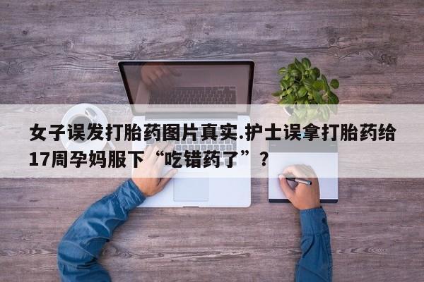 米非米索打胎药专卖微信女子误发打胎药图片真实.护士误拿打胎药给17周孕妈服下“吃错药了”？