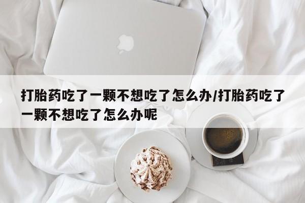 米非米索打胎药专卖微信打胎药吃了一颗不想吃了怎么办/打胎药吃了一颗不想吃了怎么办呢
