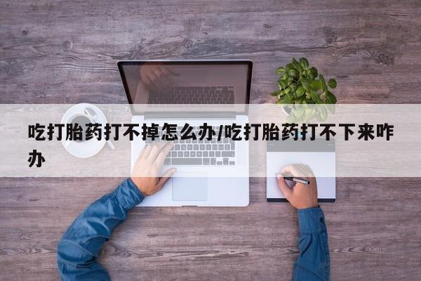 米非米索打胎药专卖微信吃打胎药打不掉怎么办/吃打胎药打不下来咋办