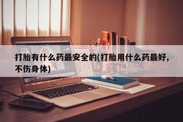 米非米索打胎药专卖微信打胎有什么药最安全的(打胎用什么药最好,不伤身体)