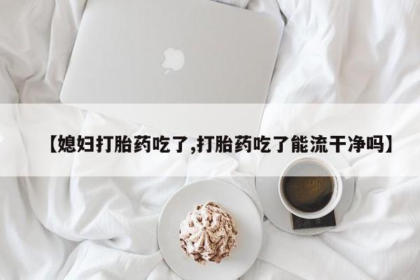 米非米索打胎药专卖微信【媳妇打胎药吃了,打胎药吃了能流干净吗】