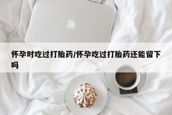 米非米索打胎药专卖微信怀孕时吃过打胎药/怀孕吃过打胎药还能留下吗
