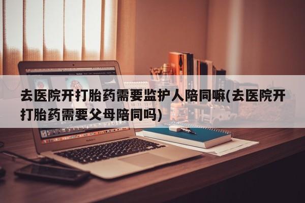 米非米索打胎药专卖微信去医院开打胎药需要监护人陪同嘛(去医院开打胎药需要父母陪同吗)