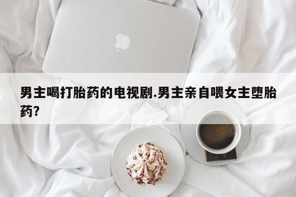米非米索打胎药专卖微信男主喝打胎药的电视剧.男主亲自喂女主堕胎药?