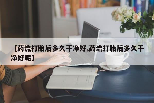 米非米索打胎药专卖微信【药流打胎后多久干净好,药流打胎后多久干净好呢】