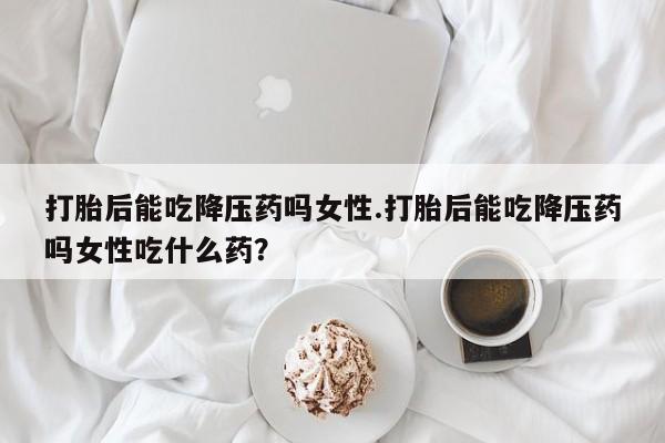 米非米索打胎药专卖微信打胎后能吃降压药吗女性.打胎后能吃降压药吗女性吃什么药?