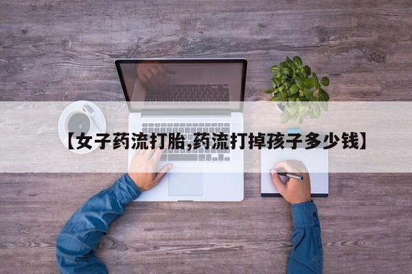 米非米索打胎药专卖微信【女子药流打胎,药流打掉孩子多少钱】