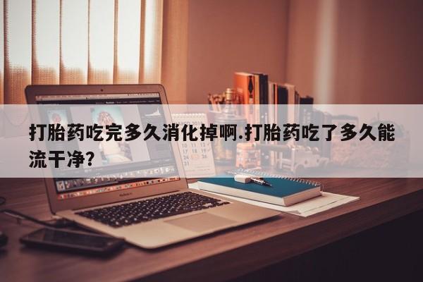 米非米索打胎药专卖微信打胎药吃完多久消化掉啊.打胎药吃了多久能流干净?