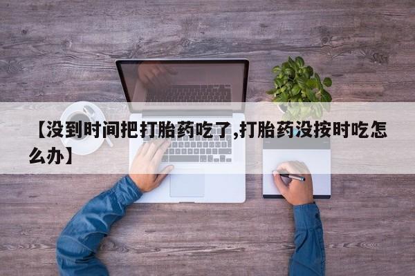 米非米索打胎药专卖微信【没到时间把打胎药吃了,打胎药没按时吃怎么办】