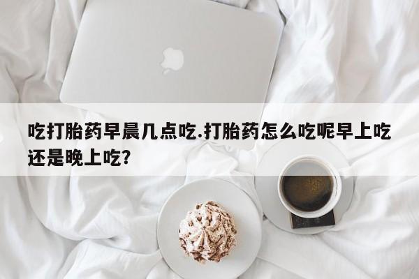 米非米索打胎药专卖微信吃打胎药早晨几点吃.打胎药怎么吃呢早上吃还是晚上吃？