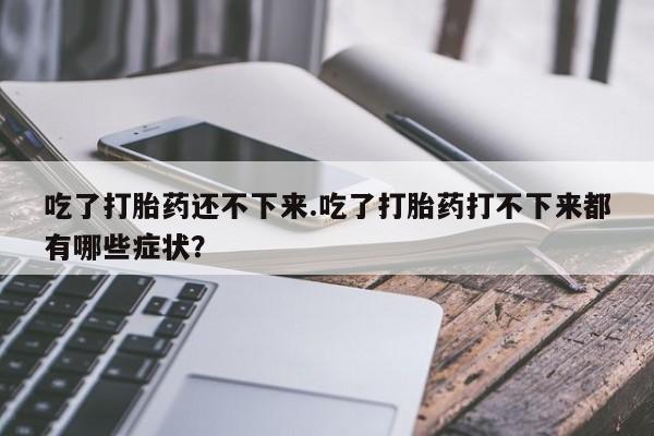 米非米索打胎药专卖微信吃了打胎药还不下来.吃了打胎药打不下来都有哪些症状？