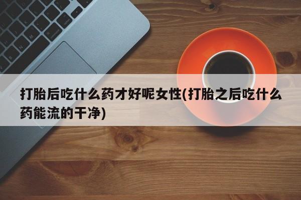 米非米索打胎药专卖微信打胎后吃什么药才好呢女性(打胎之后吃什么药能流的干净)