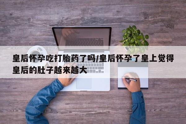 米非米索打胎药专卖微信皇后怀孕吃打胎药了吗/皇后怀孕了皇上觉得皇后的肚子越来越大