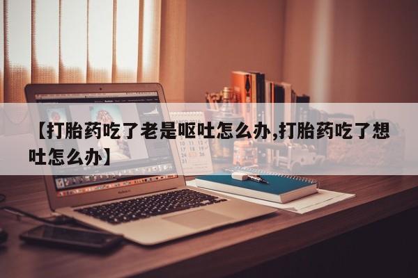 米非米索打胎药专卖微信【打胎药吃了老是呕吐怎么办,打胎药吃了想吐怎么办】